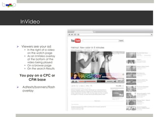 InVideo



 Viewers see your ad
      • In the right of a video
        on the watch page
      • As an InVideo overlay
        at the bottom of the
        video being played
      • On a browse page
      • On the search Results

    You pay on a CPC or
         CPM base

    Adtexts/banners/flash
     overlay
 