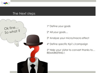 The Next steps


                 1° Define your goals

                 2° All your goals…

                 3° Analyse your micro/macro effect

                 4° Define specific Kpi’s /campaign

                 5° Help your visitor to convert thanks to…
                 REMARKETING !
 