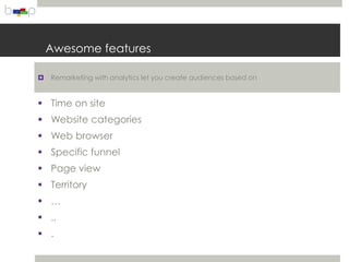 Awesome features

   Remarketing with analytics let you create audiences based on


 Time on site
 Website categories
 Web browser
 Specific funnel
 Page view
 Territory
 …
 ..
 .
 