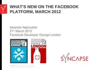 WHAT’S NEW ON THE FACEBOOK
PLATFORM, MARCH 2012


Iskandar Najmuddin
21st March 2012
Facebook Developer Garage London




SYNCAPSE | New York | Toronto | London | Portland                                     1
All materials contained within this presentation are copyright Syncapse Corp. 2012.
 