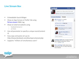 Live Stream Box Embeddable Social Widget Show on App Canvas or Profile Tab using  fb:live-stream  FBML tag Show on external website using  Facebook Connect or an iframe Use  xid  parameter to specify a unique event/content id Easy copy-and-paste set-up via  http://www.facebook.com/developers/wizard.php  Supports  “ millions of simultaneous users” 