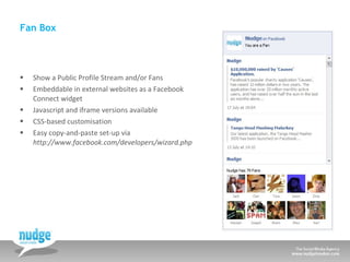 Fan Box Show a Public Profile Stream and/or Fans Embeddable in external websites as a Facebook Connect widget Javascript and iframe versions available CSS-based customisation Easy copy-and-paste set-up via  http://www.facebook.com/developers/wizard.php  