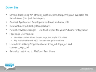 Other Bits Stream Publishing API  stream_publish  extended permission available for for all users (not just developers) Contact Application Developers via Email and now URL New API method: Intl.getTranslations Publisher Mode changes – use fluid layout for your Publisher integration Facebook Usernames:  username  column added to  user ,  page , and  profile  FQL tables Any Public Profile with >100 Fans can now get a username  Use admin.setAppProperties to set icon_url, logo_url and connect_logo_url Beta site restricted to Platform Test Users 
