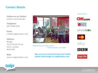 Contact Details Follow me on Twitter: twitter.com/iskandar Telephone :  020 7096 0146  Email : [email_address] Address : Nudge 23-24 Greek Street Soho, London W1D 4DZ  Web : www.nudgelondon.com   “ dedicated social media experts”   –  Inside Facebook, June 2008   Recent Clients Sign up to our award winning social media  update Little Nudge at nudgelondon.com 