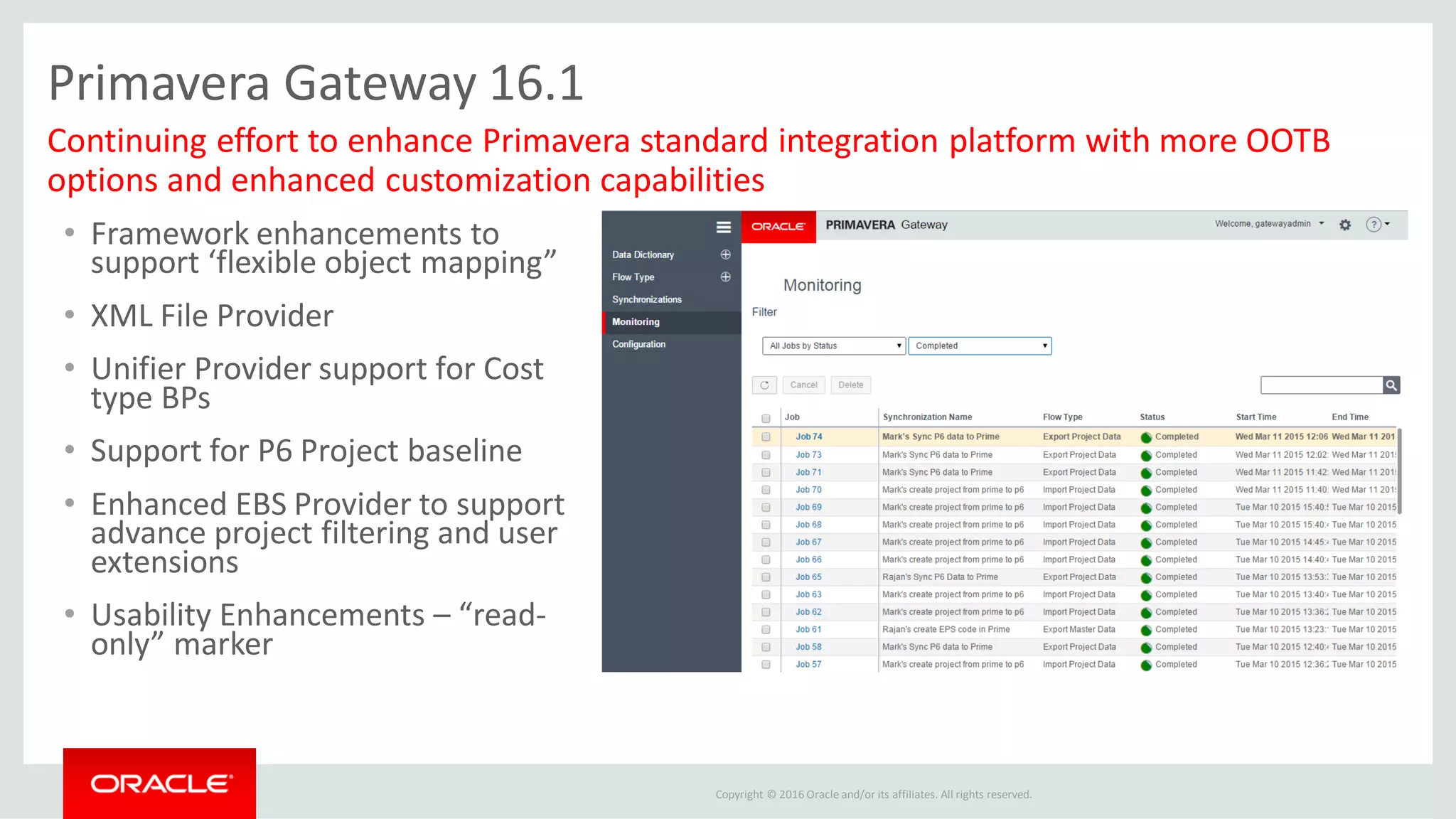 Copyright © 2016 Oracle and/or its affiliates. All rights reserved.
Primavera Gateway 16.1
• Framework enhancements to
support ‘flexible object mapping”
• XML File Provider
• Unifier Provider support for Cost
type BPs
• Support for P6 Project baseline
• Enhanced EBS Provider to support
advance project filtering and user
extensions
• Usability Enhancements – “read-
only” marker
Continuing effort to enhance Primavera standard integration platform with more OOTB
options and enhanced customization capabilities
 