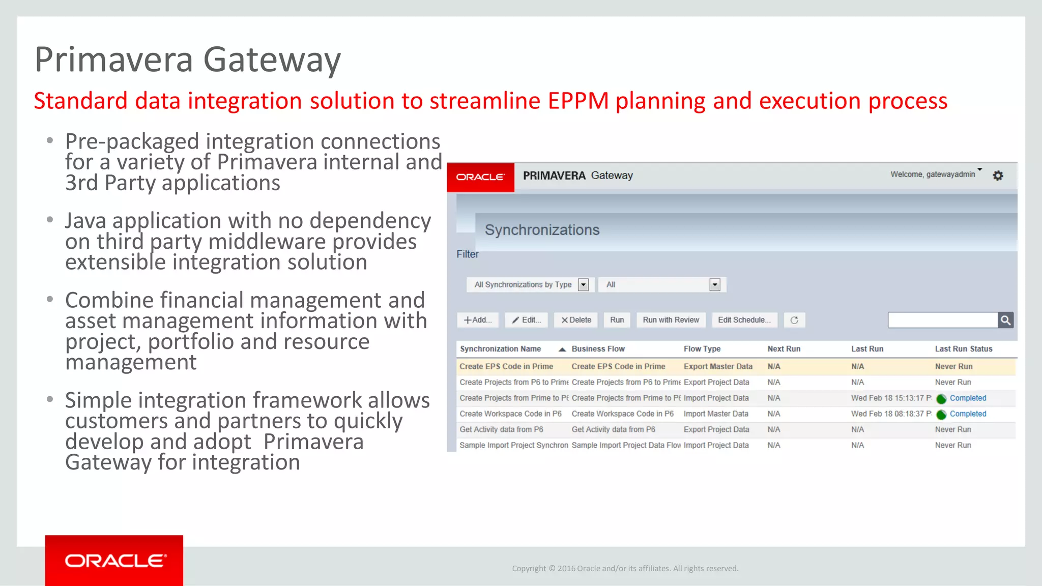 Copyright © 2016 Oracle and/or its affiliates. All rights reserved.
Primavera Gateway
• Pre-packaged integration connections
for a variety of Primavera internal and
3rd Party applications
• Java application with no dependency
on third party middleware provides
extensible integration solution
• Combine financial management and
asset management information with
project, portfolio and resource
management
• Simple integration framework allows
customers and partners to quickly
develop and adopt Primavera
Gateway for integration
Standard data integration solution to streamline EPPM planning and execution process
 