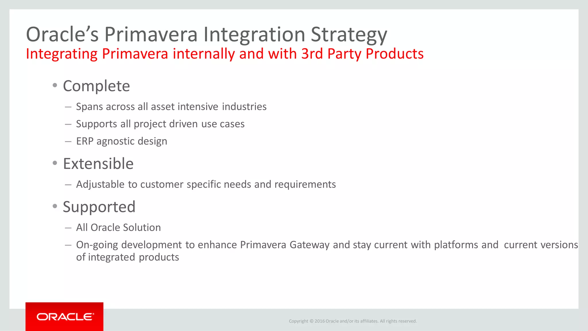 Copyright © 2016 Oracle and/or its affiliates. All rights reserved.
Oracle’s Primavera Integration Strategy
Integrating Primavera internally and with 3rd Party Products
• Complete
– Spans across all asset intensive industries
– Supports all project driven use cases
– ERP agnostic design
• Extensible
– Adjustable to customer specific needs and requirements
• Supported
– All Oracle Solution
– On-going development to enhance Primavera Gateway and stay current with platforms and current versions
of integrated products
 