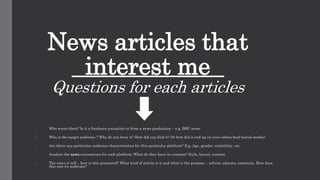News articles that
interest me
Questions for each articles
1. Who wrote them? Is it a freelance journalist or from a news production – e.g. BBC news.
2. Who is the target audience ? Why do you have it? How did you find it? Or how did it end up on your online feed (social media).
3. Are there any particular audience characteristics for this particular platform? E.g. Age, gender, suitability, etc.
4. Analyse the news conventions for each platform. What do they have in common? Style, layout, content.
5. The news it self – how is this presented? What kind of article is it and what is the purpose – inform, educate, entertain. How does
this suit its audience?
 