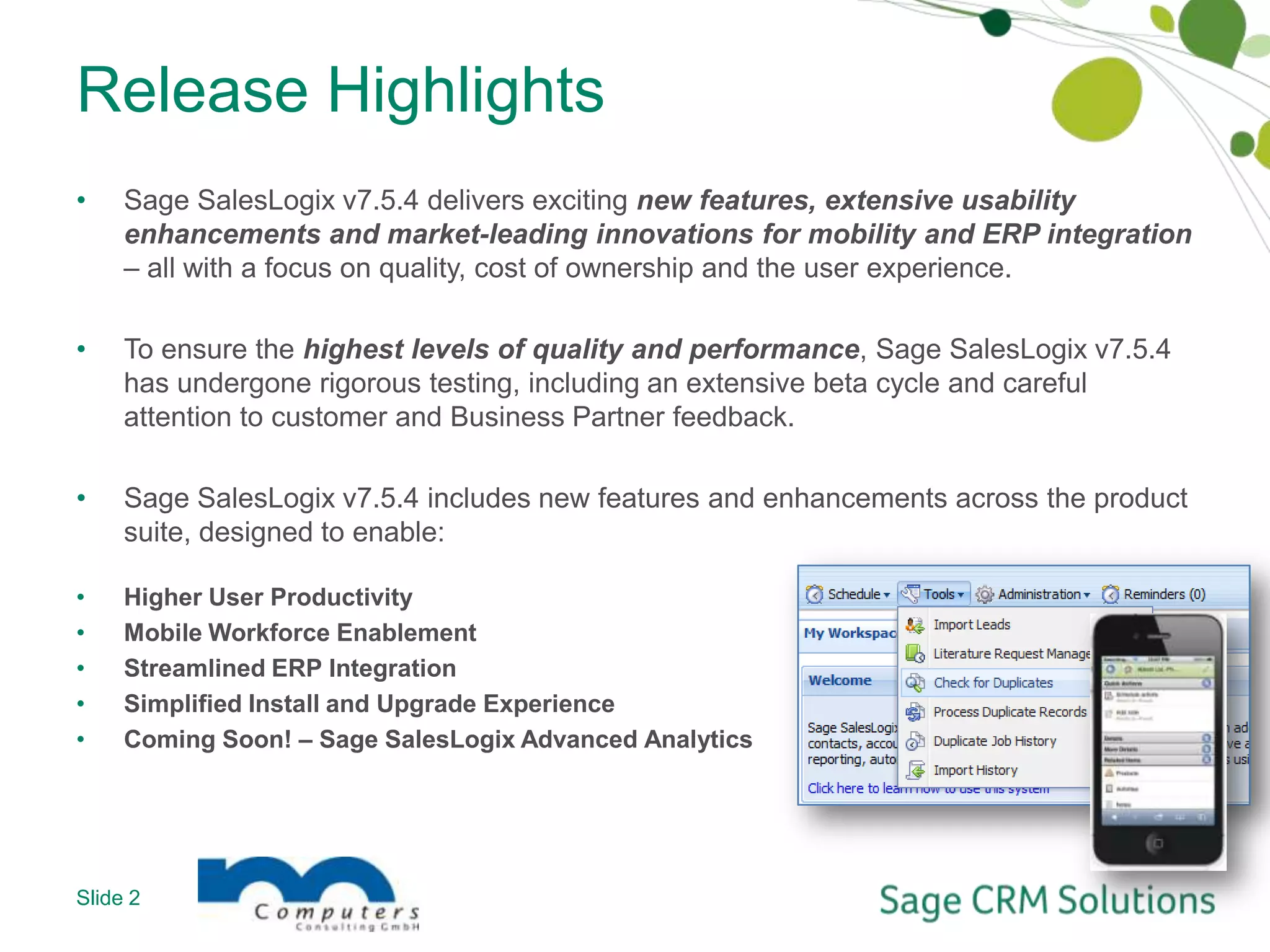 Release HighlightsSage SalesLogix v7.5.4 delivers exciting new features, extensive usability enhancements and market-leading innovations for mobility and ERP integration – all with a focus on quality, cost of ownership and the user experience.To ensure the highest levels of quality and performance, Sage SalesLogix v7.5.4 has undergone rigorous testing, including an extensive beta cycle and careful attention to customer and Business Partner feedback.Sage SalesLogix v7.5.4 includes new features and enhancements across the product suite, designed to enable:Higher User ProductivityMobile Workforce EnablementStreamlined ERP IntegrationSimplified Install and Upgrade ExperienceComing Soon! – Sage SalesLogix Advanced AnalyticsSlide 2