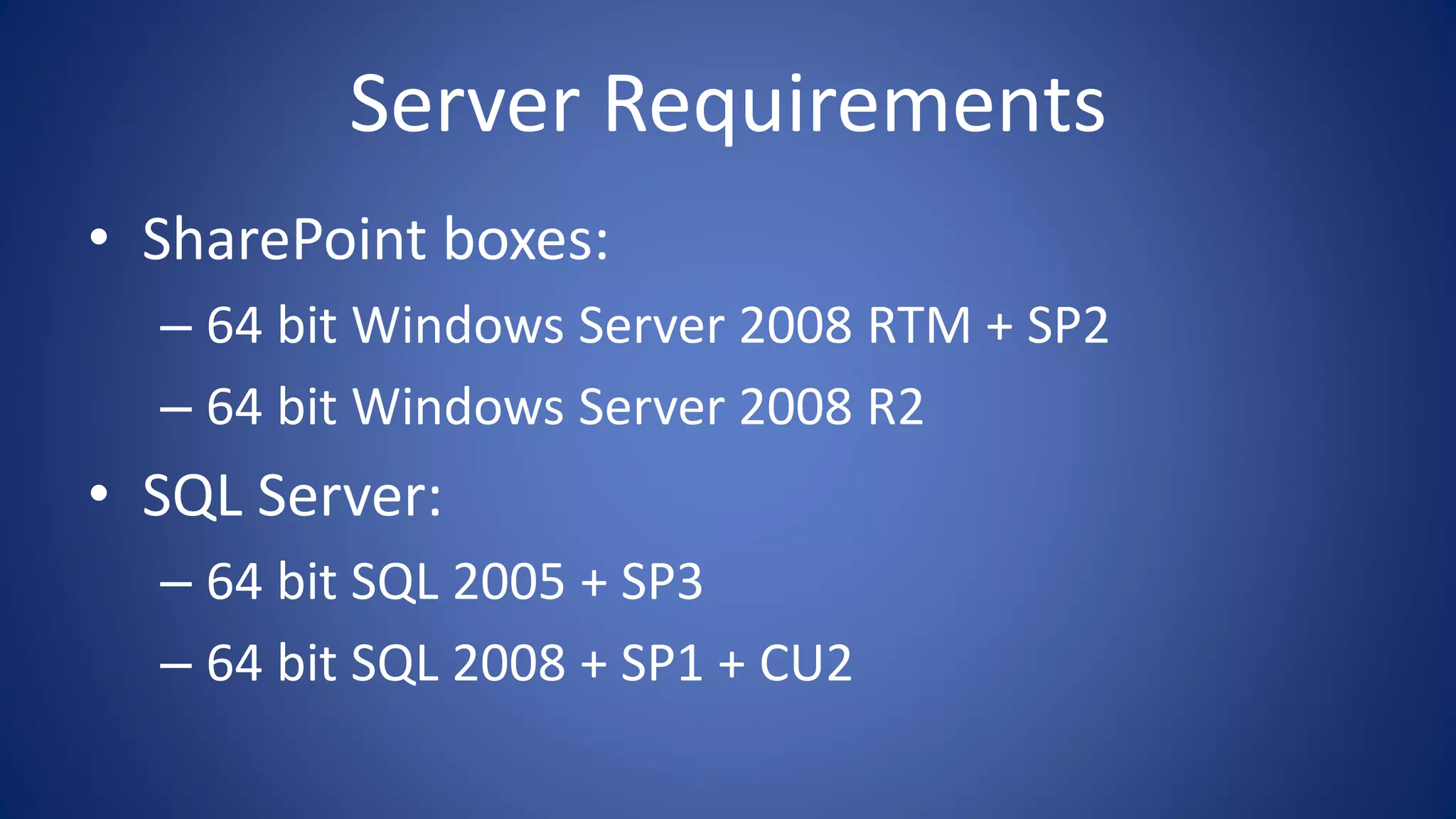Server Requirements
• SharePoint boxes:
– 64 bit Windows Server 2008 RTM + SP2
– 64 bit Windows Server 2008 R2
• SQL Server:
– 64 bit SQL 2005 + SP3
– 64 bit SQL 2008 + SP1 + CU2
 