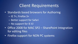 Client Requirements
• Standards based browsers for Authoring
– IE 7+, Firefox 3+
– Better support for Safari
– No support for IE 6!
• Office 2008 for MAC SP2 – SharePoint Integration
for editing files
• Firefox support for NON PC systems
 