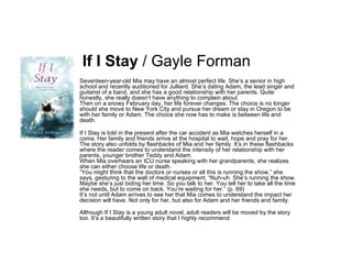 If I Stay  / Gayle Forman Seventeen-year-old Mia may have an almost perfect life. She’s a senior in high school and recently auditioned for Julliard. She’s dating Adam, the lead singer and guitarist of a band, and she has a good relationship with her parents. Quite honestly, she really doesn’t have anything to complain about. Then on a snowy February day, her life forever changes. The choice is no longer should she move to New York City and pursue her dream or stay in Oregon to be with her family or Adam. The choice she now has to make is between life and death. If I Stay is told in the present after the car accident as Mia watches herself in a coma. Her family and friends arrive at the hospital to wait, hope and pray for her. The story also unfolds by flashbacks of Mia and her family. It’s in these flashbacks where the reader comes to understand the intensity of her relationship with her parents, younger brother Teddy and Adam. When Mia overhears an ICU nurse speaking with her grandparents, she realizes she can either choose life or death. “You might think that the doctors or nurses or all this is running the show,” she says, gesturing to the wall of medical equipment. “Nuh-uh. She’s running the show. Maybe she’s just biding her time. So you talk to her. You tell her to take all the time she needs, but to come on back. You’re waiting for her.” (p. 69) It’s not until Adam arrives to see her that Mia comes to understand the impact her decision will have. Not only for her, but also for Adam and her friends and family. Although If I Stay is a young adult novel, adult readers will be moved by the story too. It’s a beautifully written story that I highly recommend . 