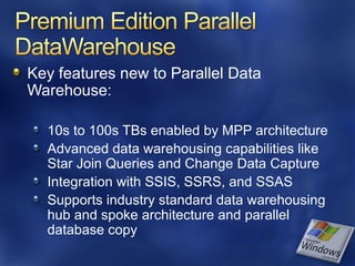 Key features new to Parallel Data
Warehouse:

  10s to 100s TBs enabled by MPP architecture
  Advanced data warehousing capabilities like
  Star Join Queries and Change Data Capture
  Integration with SSIS, SSRS, and SSAS
  Supports industry standard data warehousing
  hub and spoke architecture and parallel
  database copy
 