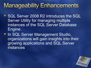 SQL Server 2008 R2 introduces the SQL
Server Utility for managing multiple
instances of the SQL Server Database
Engine.
In SQL Server Management Studio,
organizations will gain insights into their
growing applications and SQL Server
instances
 