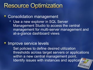 Consolidation management
  Use a new explorer in SQL Server
  Management Studio to access the central
  management for multi-server management and
  at-a-glance dashboard views

Improve service levels
  Set policies to define desired utilization
  thresholds across target servers or applications
  within a new central management point.
  Identify issues with instances and applications
 