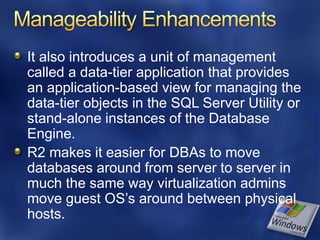 It also introduces a unit of management
called a data-tier application that provides
an application-based view for managing the
data-tier objects in the SQL Server Utility or
stand-alone instances of the Database
Engine.
R2 makes it easier for DBAs to move
databases around from server to server in
much the same way virtualization admins
move guest OS’s around between physical
hosts.
 