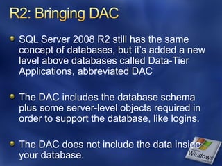 SQL Server 2008 R2 still has the same
concept of databases, but it’s added a new
level above databases called Data-Tier
Applications, abbreviated DAC

The DAC includes the database schema
plus some server-level objects required in
order to support the database, like logins.

The DAC does not include the data inside
your database.
 