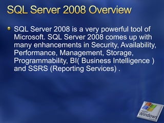 SQL Server 2008 is a very powerful tool of
Microsoft. SQL Server 2008 comes up with
many enhancements in Security, Availability,
Performance, Management, Storage,
Programmability, BI( Business Intelligence )
and SSRS (Reporting Services) .
 