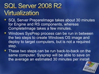 SQL Server PrepareImage takes about 30 minutes
for Engine and RS components, whereas
CompleteImage takes a few minutes.
Windows SysPrep process can be run in between
the two steps to create Windows OS image and
deploy to target computers, but is not a required
step.
These two steps can be run back-to-back on the
same computer. Sysprep will be able to save on
the average an estimated 30 minutes per install.
 