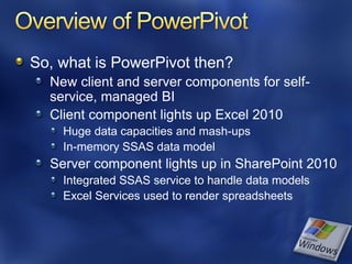 So, what is PowerPivot then?
  New client and server components for self-
  service, managed BI
  Client component lights up Excel 2010
    Huge data capacities and mash-ups
    In-memory SSAS data model
  Server component lights up in SharePoint 2010
    Integrated SSAS service to handle data models
    Excel Services used to render spreadsheets
 
