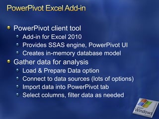 PowerPivot client tool
  Add-in for Excel 2010
  Provides SSAS engine, PowerPivot UI
  Creates in-memory database model
Gather data for analysis
  Load & Prepare Data option
  Connect to data sources (lots of options)
  Import data into PowerPivot tab
  Select columns, filter data as needed
 