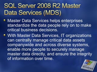 Master Data Services helps enterprises
standardize the data people rely on to make
critical business decisions.
With Master Data Services, IT organizations
can centrally manage critical data assets
companywide and across diverse systems,
enable more people to securely manage
master data directly, and ensure the integrity
of information over time.
 