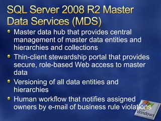 Master data hub that provides central
management of master data entities and
hierarchies and collections
Thin-client stewardship portal that provides
secure, role-based Web access to master
data
Versioning of all data entities and
hierarchies
Human workflow that notifies assigned
owners by e-mail of business rule violations
 