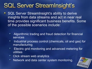 SQL Server StreamInsight’s ability to derive
insights from data streams and act in near real
time provides significant business benefits. Some
of the possible scenarios include:

   Algorithmic trading and fraud detection for financial
   services
    Industrial process control (chemicals, oil and gas) for
   manufacturing
    Electric grid monitoring and advanced metering for
   utilities
   Click stream web analytics
   Network and data center system monitoring.
 