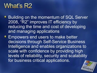 Building on the momentum of SQL Server
2008, “R2” improves IT efficiency by
reducing the time and cost of developing
and managing applications
Empowers end users to make better
decisions through Self-Service Business
Intelligence and enables organizations to
scale with confidence by providing high
levels of reliability, security and scalability
for business critical applications.
 