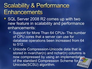 SQL Server 2008 R2 comes up with two
new feature in scalability and performance
enhancements:
  Support for More Than 64 CPUs- The number
  of CPU cores that a server can use for
  database operations been increased from 64
  to 512.
  Unicode Compression-Unicode data that is
  stored in nvarchar(n) and nchar(n) columns is
  now compressed by using an implementation
  of the standard Compression Scheme for
  Unicode(SCSU) algorithm.
 