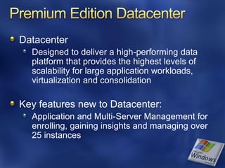 Datacenter
  Designed to deliver a high-performing data
  platform that provides the highest levels of
  scalability for large application workloads,
  virtualization and consolidation

Key features new to Datacenter:
  Application and Multi-Server Management for
  enrolling, gaining insights and managing over
  25 instances
 