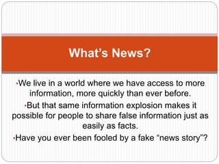 •We live in a world where we have access to more
information, more quickly than ever before.
•But that same information explosion makes it
possible for people to share false information just as
easily as facts.
•Have you ever been fooled by a fake “news story”?
What’s News?
 