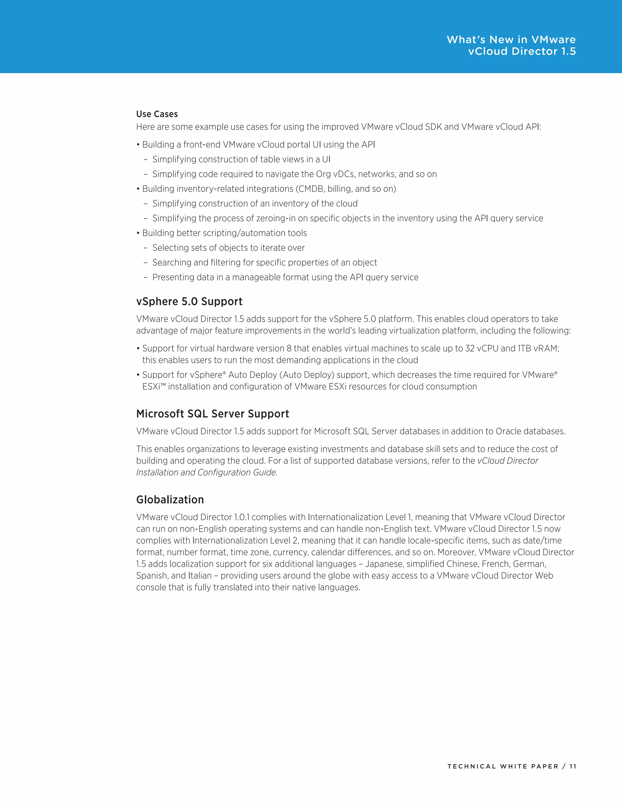 What’s New in VMware
                                                                                  vCloud Director 1.5




Use Cases
Here	are	some	example	use	cases	for	using	the	improved	VMware	vCloud	SDK	and	VMware	vCloud	API:
•	Building	a	front-end	VMware	vCloud	portal	UI	using	the	API
 –	 Simplifying	construction	of	table	views	in	a	UI
 –	 Simplifying	code	required	to	navigate	the	Org	vDCs,	networks,	and	so	on
•	Building	inventory-related	integrations	(CMDB,	billing,	and	so	on)	
 –	 Simplifying	construction	of	an	inventory	of	the	cloud
 –	 Simplifying	the	process	of	zeroing-in	on	specific	objects	in	the	inventory	using	the	API	query	service
•	Building	better	scripting/automation	tools
 –	 Selecting	sets	of	objects	to	iterate	over
 –	 Searching	and	filtering	for	specific	properties	of	an	object
 –	 Presenting	data	in	a	manageable	format	using	the	API	query	service

vSphere 5.0 Support
VMware vCloud Director 1.5 adds support for the vSphere 5.0 platform. This enables cloud operators to take
advantage of major feature improvements in the world’s leading virtualization platform, including the following:
•	Support	for	virtual	hardware	version	8	that	enables	virtual	machines	to	scale	up	to	32	vCPU	and	1TB	vRAM;	
  this enables users to run the most demanding applications in the cloud
•	Support	for	vSphere®	Auto	Deploy	(Auto	Deploy)	support,	which	decreases	the	time	required	for	VMware®	
  ESXi™ installation and configuration of VMware ESXi resources for cloud consumption


Microsoft SQL Server Support
VMware vCloud Director 1.5 adds support for Microsoft SQL Server databases in addition to Oracle databases.
This enables organizations to leverage existing investments and database skill sets and to reduce the cost of
building	and	operating	the	cloud.	For	a	list	of	supported	database	versions,	refer	to	the	vCloud Director
Installation and Configuration Guide.


Globalization
VMware vCloud Director 1.0.1 complies with Internationalization Level 1, meaning that VMware vCloud Director
can run on non-English operating systems and can handle non-English text. VMware vCloud Director 1.5 now
complies	with	Internationalization	Level	2,	meaning	that	it	can	handle	locale-specific	items,	such	as	date/time	
format, number format, time zone, currency, calendar differences, and so on. Moreover, VMware vCloud Director
1.5	adds	localization	support	for	six	additional	languages	–	Japanese,	simplified	Chinese,	French,	German,	
Spanish,	and	Italian	–	providing	users	around	the	globe	with	easy	access	to	a	VMware	vCloud	Director	Web	
console that is fully translated into their native languages.




                                                                                Tech n i c al Wh iTe PaPe R / 11
 