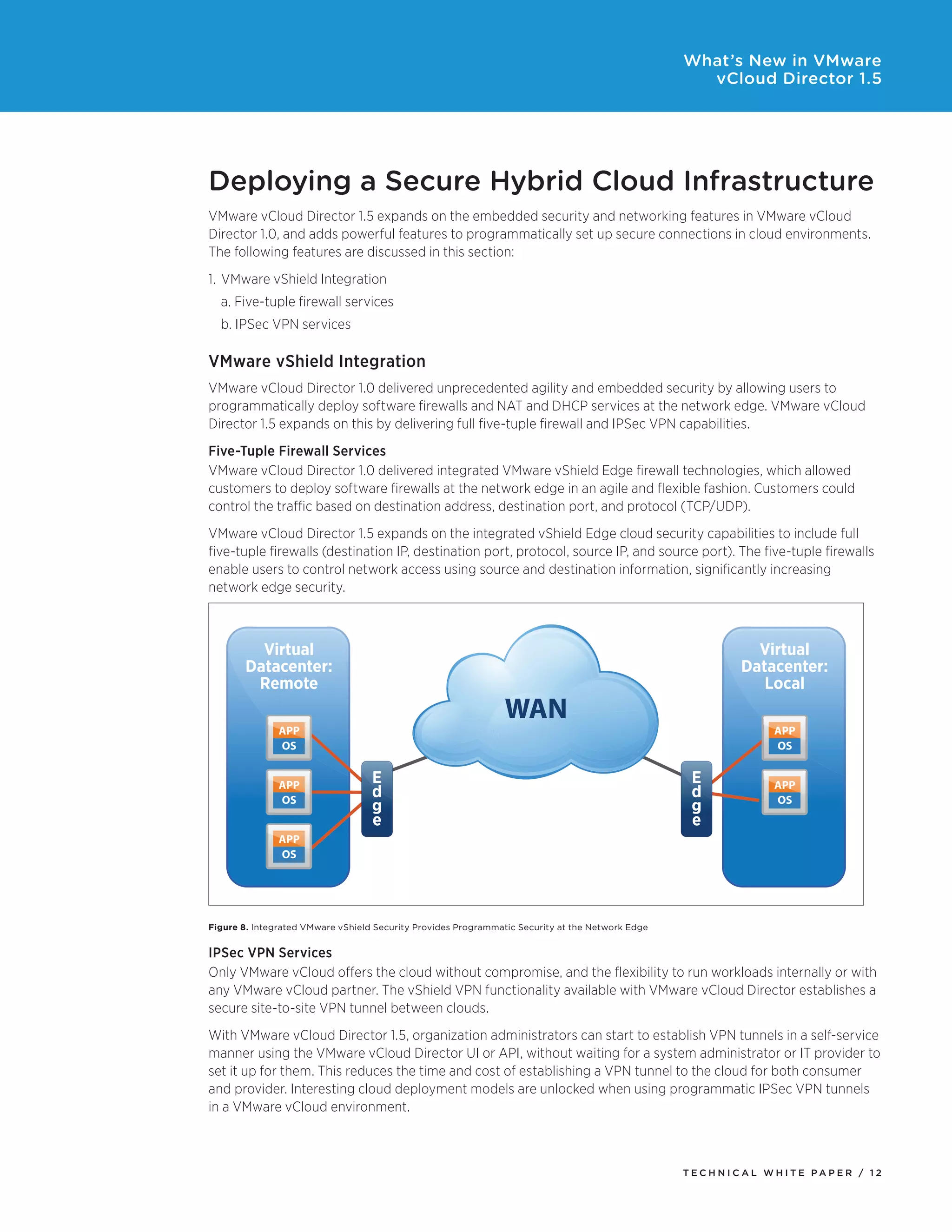 What’s New in VMware
                                                                                                    vCloud Director 1.5




Deploying a Secure Hybrid Cloud Infrastructure
VMware vCloud Director 1.5 expands on the embedded security and networking features in VMware vCloud
Director 1.0, and adds powerful features to programmatically set up secure connections in cloud environments.
The following features are discussed in this section:
1. VMware vShield Integration
  a.	Five-tuple	firewall	services
  b.	IPSec	VPN	services

VMware vShield Integration
VMware vCloud Director 1.0 delivered unprecedented agility and embedded security by allowing users to
programmatically	deploy	software	firewalls	and	NAT	and	DHCP	services	at	the	network	edge.	VMware	vCloud	
Director	1.5	expands	on	this	by	delivering	full	five-tuple	firewall	and	IPSec	VPN	capabilities.
Five-Tuple Firewall Services
VMware vCloud Director 1.0 delivered integrated VMware vShield Edge firewall technologies, which allowed
customers to deploy software firewalls at the network edge in an agile and flexible fashion. Customers could
control	the	traffic	based	on	destination	address,	destination	port,	and	protocol	(TCP/UDP).
VMware vCloud Director 1.5 expands on the integrated vShield Edge cloud security capabilities to include full
five-tuple firewalls (destination IP, destination port, protocol, source IP, and source port). The five-tuple firewalls
enable users to control network access using source and destination information, significantly increasing
network edge security.



         Virtual                                                                                             Virtual
       Datacenter:                                                                                         Datacenter:
        Remote                                                                                                Local
                                                                WAN
               APP                                                                                              APP
               OS                                                                                               OS


               APP                 E                                                               E            APP
               OS
                                   d                                                               d            OS
                                   g                                                               g
                                   e                                                               e
               APP
               OS




Figure 8. Integrated VMware vShield Security Provides Programmatic Security at the Network Edge


IPSec VPN Services
Only VMware vCloud offers the cloud without compromise, and the flexibility to run workloads internally or with
any	VMware	vCloud	partner.	The	vShield	VPN	functionality	available	with	VMware	vCloud	Director	establishes	a	
secure	site-to-site	VPN	tunnel	between	clouds.
With	VMware	vCloud	Director	1.5,	organization	administrators	can	start	to	establish	VPN	tunnels	in	a	self-service	
manner	using	the	VMware	vCloud	Director	UI	or	API,	without	waiting	for	a	system	administrator	or	IT	provider	to	
set	it	up	for	them.	This	reduces	the	time	and	cost	of	establishing	a	VPN	tunnel	to	the	cloud	for	both	consumer	
and	provider.	Interesting	cloud	deployment	models	are	unlocked	when	using	programmatic	IPSec	VPN	tunnels	
in a VMware vCloud environment.



                                                                                                  Tech n i c al Wh iTe PaPe R / 12
 
