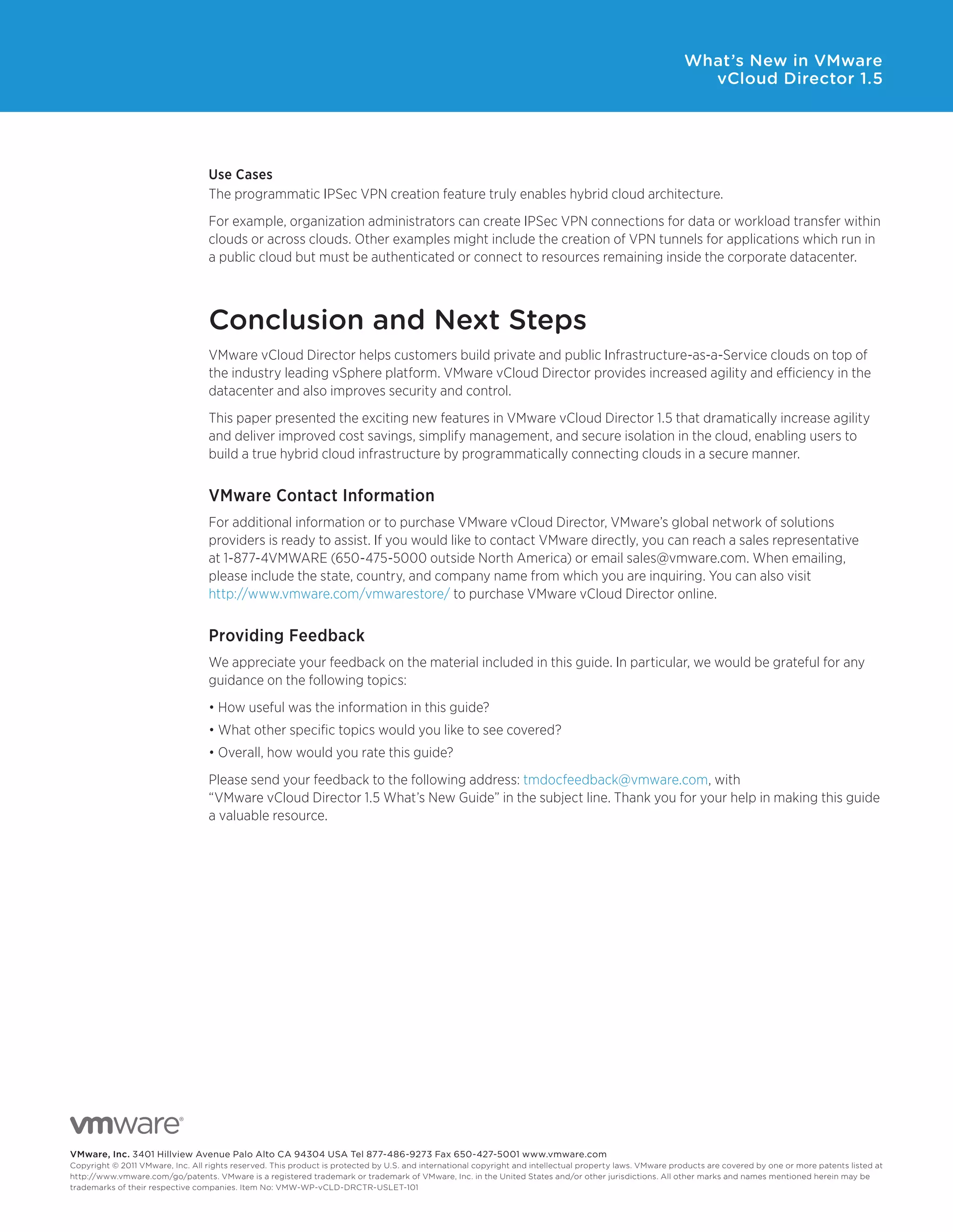 What’s New in VMware
                                                                                                                                                                vCloud Director 1.5




                                   Use Cases
                                   The	programmatic	IPSec	VPN	creation	feature	truly	enables	hybrid	cloud	architecture.	
                                   For	example,	organization	administrators	can	create	IPSec	VPN	connections	for	data	or	workload	transfer	within	
                                   clouds	or	across	clouds.	Other	examples	might	include	the	creation	of	VPN	tunnels	for	applications	which	run	in	
                                   a public cloud but must be authenticated or connect to resources remaining inside the corporate datacenter.



                                   Conclusion and Next Steps
                                   VMware vCloud Director helps customers build private and public Infrastructure-as-a-Service clouds on top of
                                   the industry leading vSphere platform. VMware vCloud Director provides increased agility and efficiency in the
                                   datacenter and also improves security and control.
                                   This paper presented the exciting new features in VMware vCloud Director 1.5 that dramatically increase agility
                                   and deliver improved cost savings, simplify management, and secure isolation in the cloud, enabling users to
                                   build a true hybrid cloud infrastructure by programmatically connecting clouds in a secure manner.


                                   VMware Contact Information
                                   For	additional	information	or	to	purchase	VMware	vCloud	Director,	VMware’s	global	network	of	solutions	
                                   providers is ready to assist. If you would like to contact VMware directly, you can reach a sales representative
                                   at	1-877-4VMWARE	(650-475-5000	outside	North	America)	or	email	sales@vmware.com.	When	emailing,	
                                   please include the state, country, and company name from which you are inquiring. You can also visit
                                   http://www.vmware.com/vmwarestore/ to purchase VMware vCloud Director online.


                                   Providing Feedback
                                   We appreciate your feedback on the material included in this guide. In particular, we would be grateful for any
                                   guidance on the following topics:
                                   •	How	useful	was	the	information	in	this	guide?	
                                   •	What	other	specific	topics	would	you	like	to	see	covered?	
                                   •	Overall,	how	would	you	rate	this	guide?
                                   Please send your feedback to the following address: tmdocfeedback@vmware.com, with
                                   “VMware	vCloud	Director	1.5	What’s	New	Guide”	in	the	subject	line.	Thank	you	for	your	help	in	making	this	guide	
                                   a valuable resource.




VMware, inc. 3401 Hillview Avenue Palo Alto CA 94304 USA Tel 877-486-9273 Fax 650-427-5001 www .vmware .com
Copyright © 2011 VMware, Inc . All rights reserved . This product is protected by U .S . and international copyright and intellectual property laws . VMware products are covered by one or more patents listed at
http://www .vmware .com/go/patents . VMware is a registered trademark or trademark of VMware, Inc . in the United States and/or other jurisdictions . All other marks and names mentioned herein may be
trademarks of their respective companies . Item No: VMW-WP-vCLD-DRCTR-USLET-101
 