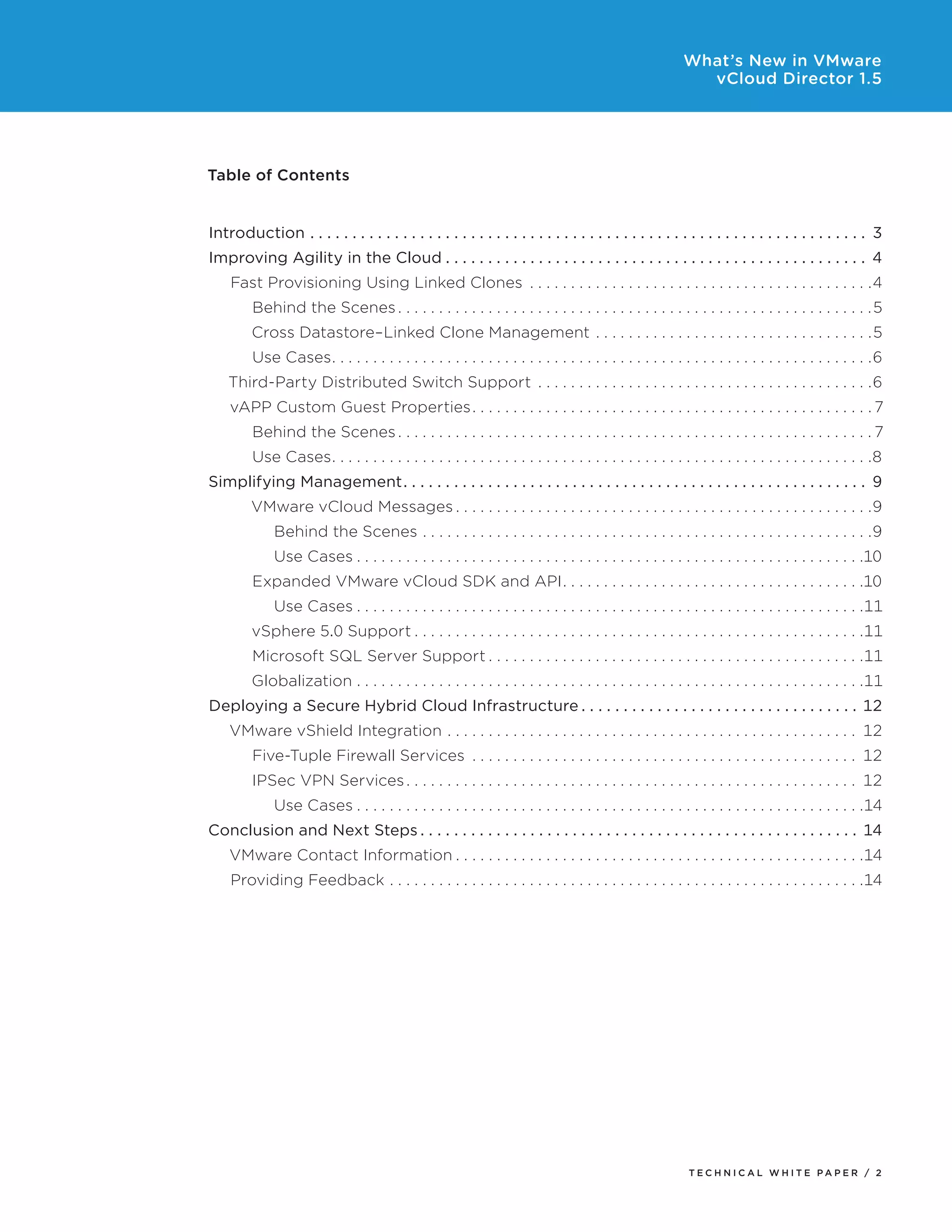 What’s New in VMware
                                                                                                                                                             vCloud Director 1.5




Table of contents


Introduction  .  .  .  .  .  .  .  .  .  .  .  .  .  .  .  .  .  .  .  .  .  .  .  .  .  .  .  .  .  .  .  .  .  .  .  .  .  .  .  .  .  .  .  .  .  .  .  .  .  .  .  .  .  .  .  .  .  .  .  .  .  .  .  .  .  . 3
Improving Agility in the Cloud  .  .  .  .  .  .  .  .  .  .  .  .  .  .  .  .  .  .  .  .  .  .  .  .  .  .  .  .  .  .  .  .  .  .  .  .  .  .  .  .  .  .  .  .  .  .  .  .  .  . 4
      Fast Provisioning Using Linked Clones  .  .  .  .  .  .  .  .  .  .  .  .  .  .  .  .  .  .  .  .  .  .  .  .  .  .  .  .  .  .  .  .  .  .  .  .  .  .  .  .  .  .4
             Behind the Scenes  .  .  .  .  .  .  .  .  .  .  .  .  .  .  .  .  .  .  .  .  .  .  .  .  .  .  .  .  .  .  .  .  .  .  .  .  .  .  .  .  .  .  .  .  .  .  .  .  .  .  .  .  .  .  .  .  .  .5
             Cross Datastore–Linked Clone Management  .  .  .  .  .  .  .  .  .  .  .  .  .  .  .  .  .  .  .  .  .  .  .  .  .  .  .  .  .  .  .  .  .  .5
             Use Cases  .  .  .  .  .  .  .  .  .  .  .  .  .  .  .  .  .  .  .  .  .  .  .  .  .  .  .  .  .  .  .  .  .  .  .  .  .  .  .  .  .  .  .  .  .  .  .  .  .  .  .  .  .  .  .  .  .  .  .  .  .  .  .  .  .  .6
      Third-Party Distributed Switch Support  .  .  .  .  .  .  .  .  .  .  .  .  .  .  .  .  .  .  .  .  .  .  .  .  .  .  .  .  .  .  .  .  .  .  .  .  .  .  .  .  .6
      vAPP Custom Guest Properties  .  .  .  .  .  .  .  .  .  .  .  .  .  .  .  .  .  .  .  .  .  .  .  .  .  .  .  .  .  .  .  .  .  .  .  .  .  .  .  .  .  .  .  .  .  .  .  .  . 7
             Behind the Scenes  .  .  .  .  .  .  .  .  .  .  .  .  .  .  .  .  .  .  .  .  .  .  .  .  .  .  .  .  .  .  .  .  .  .  .  .  .  .  .  .  .  .  .  .  .  .  .  .  .  .  .  .  .  .  .  .  .  . 7
             Use Cases  .  .  .  .  .  .  .  .  .  .  .  .  .  .  .  .  .  .  .  .  .  .  .  .  .  .  .  .  .  .  .  .  .  .  .  .  .  .  .  .  .  .  .  .  .  .  .  .  .  .  .  .  .  .  .  .  .  .  .  .  .  .  .  .  .  .8
Simplifying Management  .  .  .  .  .  .  .  .  .  .  .  .  .  .  .  .  .  .  .  .  .  .  .  .  .  .  .  .  .  .  .  .  .  .  .  .  .  .  .  .  .  .  .  .  .  .  .  .  .  .  .  .  .  .  . 9
             VMware vCloud Messages  .  .  .  .  .  .  .  .  .  .  .  .  .  .  .  .  .  .  .  .  .  .  .  .  .  .  .  .  .  .  .  .  .  .  .  .  .  .  .  .  .  .  .  .  .  .  .  .  .  .  .9
                    Behind the Scenes  .  .  .  .  .  .  .  .  .  .  .  .  .  .  .  .  .  .  .  .  .  .  .  .  .  .  .  .  .  .  .  .  .  .  .  .  .  .  .  .  .  .  .  .  .  .  .  .  .  .  .  .  .  .  .9
                    Use Cases  .  .  .  .  .  .  .  .  .  .  .  .  .  .  .  .  .  .  .  .  .  .  .  .  .  .  .  .  .  .  .  .  .  .  .  .  .  .  .  .  .  .  .  .  .  .  .  .  .  .  .  .  .  .  .  .  .  .  .  .  .  .10
             Expanded VMware vCloud SDK and API  .  .  .  .  .  .  .  .  .  .  .  .  .  .  .  .  .  .  .  .  .  .  .  .  .  .  .  .  .  .  .  .  .  .  .  .  .10
                    Use Cases  .  .  .  .  .  .  .  .  .  .  .  .  .  .  .  .  .  .  .  .  .  .  .  .  .  .  .  .  .  .  .  .  .  .  .  .  .  .  .  .  .  .  .  .  .  .  .  .  .  .  .  .  .  .  .  .  .  .  .  .  .  .11
             vSphere 5.0 Support  .  .  .  .  .  .  .  .  .  .  .  .  .  .  .  .  .  .  .  .  .  .  .  .  .  .  .  .  .  .  .  .  .  .  .  .  .  .  .  .  .  .  .  .  .  .  .  .  .  .  .  .  .  .  .11
             Microsoft SQL Server Support  .  .  .  .  .  .  .  .  .  .  .  .  .  .  .  .  .  .  .  .  .  .  .  .  .  .  .  .  .  .  .  .  .  .  .  .  .  .  .  .  .  .  .  .  .  .11
             Globalization  .  .  .  .  .  .  .  .  .  .  .  .  .  .  .  .  .  .  .  .  .  .  .  .  .  .  .  .  .  .  .  .  .  .  .  .  .  .  .  .  .  .  .  .  .  .  .  .  .  .  .  .  .  .  .  .  .  .  .  .  .  .11
Deploying a Secure Hybrid Cloud Infrastructure  .  .  .  .  .  .  .  .  .  .  .  .  .  .  .  .  .  .  .  .  .  .  .  .  .  .  .  .  .  .  .  .  . 12
      VMware vShield Integration  .  .  .  .  .  .  .  .  .  .  .  .  .  .  .  .  .  .  .  .  .  .  .  .  .  .  .  .  .  .  .  .  .  .  .  .  .  .  .  .  .  .  .  .  .  .  .  .  .  . 12
             Five-Tuple Firewall Services  .  .  .  .  .  .  .  .  .  .  .  .  .  .  .  .  .  .  .  .  .  .  .  .  .  .  .  .  .  .  .  .  .  .  .  .  .  .  .  .  .  .  .  .  .  .  . 12
             IPSec VPN Services  .  .  .  .  .  .  .  .  .  .  .  .  .  .  .  .  .  .  .  .  .  .  .  .  .  .  .  .  .  .  .  .  .  .  .  .  .  .  .  .  .  .  .  .  .  .  .  .  .  .  .  .  .  .  . 12
                    Use Cases  .  .  .  .  .  .  .  .  .  .  .  .  .  .  .  .  .  .  .  .  .  .  .  .  .  .  .  .  .  .  .  .  .  .  .  .  .  .  .  .  .  .  .  .  .  .  .  .  .  .  .  .  .  .  .  .  .  .  .  .  .  .14
Conclusion and Next Steps  .  .  .  .  .  .  .  .  .  .  .  .  .  .  .  .  .  .  .  .  .  .  .  .  .  .  .  .  .  .  .  .  .  .  .  .  .  .  .  .  .  .  .  .  .  .  .  .  .  .  .  . 14
      VMware Contact Information  .  .  .  .  .  .  .  .  .  .  .  .  .  .  .  .  .  .  .  .  .  .  .  .  .  .  .  .  .  .  .  .  .  .  .  .  .  .  .  .  .  .  .  .  .  .  .  .  .  .14
      Providing Feedback  .  .  .  .  .  .  .  .  .  .  .  .  .  .  .  .  .  .  .  .  .  .  .  .  .  .  .  .  .  .  .  .  .  .  .  .  .  .  .  .  .  .  .  .  .  .  .  .  .  .  .  .  .  .  .  .  .  .14




                                                                                                                                                             Tech n i c al Wh iTe PaPe R / 2
 