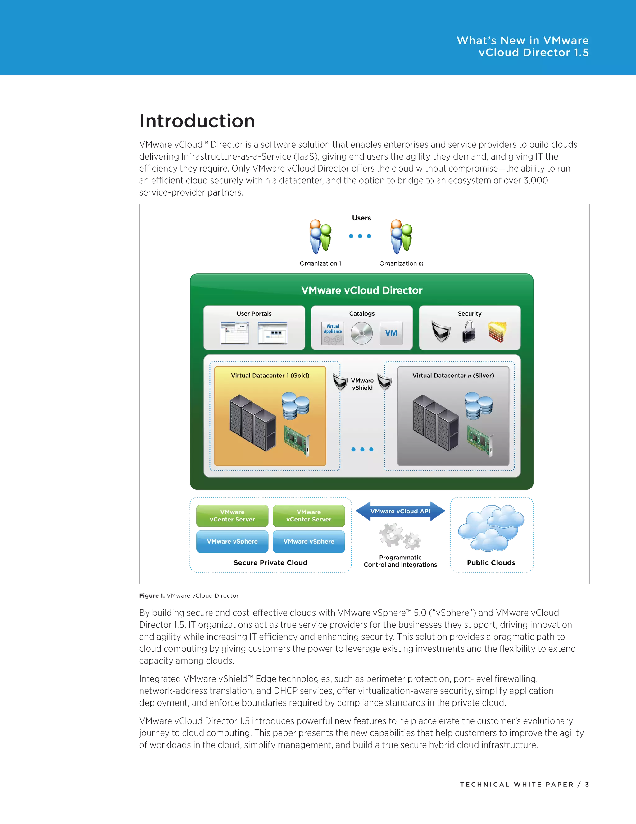 What’s New in VMware
                                                                                                              vCloud Director 1.5




Introduction
VMware vCloud™ Director is a software solution that enables enterprises and service providers to build clouds
delivering Infrastructure-as-a-Service (IaaS), giving end users the agility they demand, and giving IT the
efficiency they require. Only VMware vCloud Director offers the cloud without compromise—the ability to run
an efficient cloud securely within a datacenter, and the option to bridge to an ecosystem of over 3,000
service-provider partners.

                                                                        Users




                                                    Organization 1                 Organization m



                                                     VMware vCloud Director

                               User Portals                             Catalogs                             Security

                                                             Virtual
                                                            Appliance
                                                                                    VM



                             Virtual Datacenter 1 (Gold)                                     Virtual Datacenter n (Silver)
                                                                        VMware
                                                                        vShield




                         VMware                    VMware                     VMware vCloud API
                      vCenter Server            vCenter Server


                     VMware vSphere            VMware vSphere

                                                                                Programmatic
                              Secure Private Cloud                          Control and Integrations            Public Clouds



Figure 1. VMware vCloud Director


By building secure and cost-effective clouds with VMware vSphere™ 5.0 (“vSphere”) and VMware vCloud
Director 1.5, IT organizations act as true service providers for the businesses they support, driving innovation
and agility while increasing IT efficiency and enhancing security. This solution provides a pragmatic path to
cloud computing by giving customers the power to leverage existing investments and the flexibility to extend
capacity among clouds.
Integrated VMware vShield™ Edge technologies, such as perimeter protection, port-level firewalling,
network-address translation, and DHCP services, offer virtualization-aware security, simplify application
deployment, and enforce boundaries required by compliance standards in the private cloud.
VMware vCloud Director 1.5 introduces powerful new features to help accelerate the customer’s evolutionary
journey to cloud computing. This paper presents the new capabilities that help customers to improve the agility
of workloads in the cloud, simplify management, and build a true secure hybrid cloud infrastructure.



                                                                                                             Tech n i c al Wh iTe PaPe R / 3
 