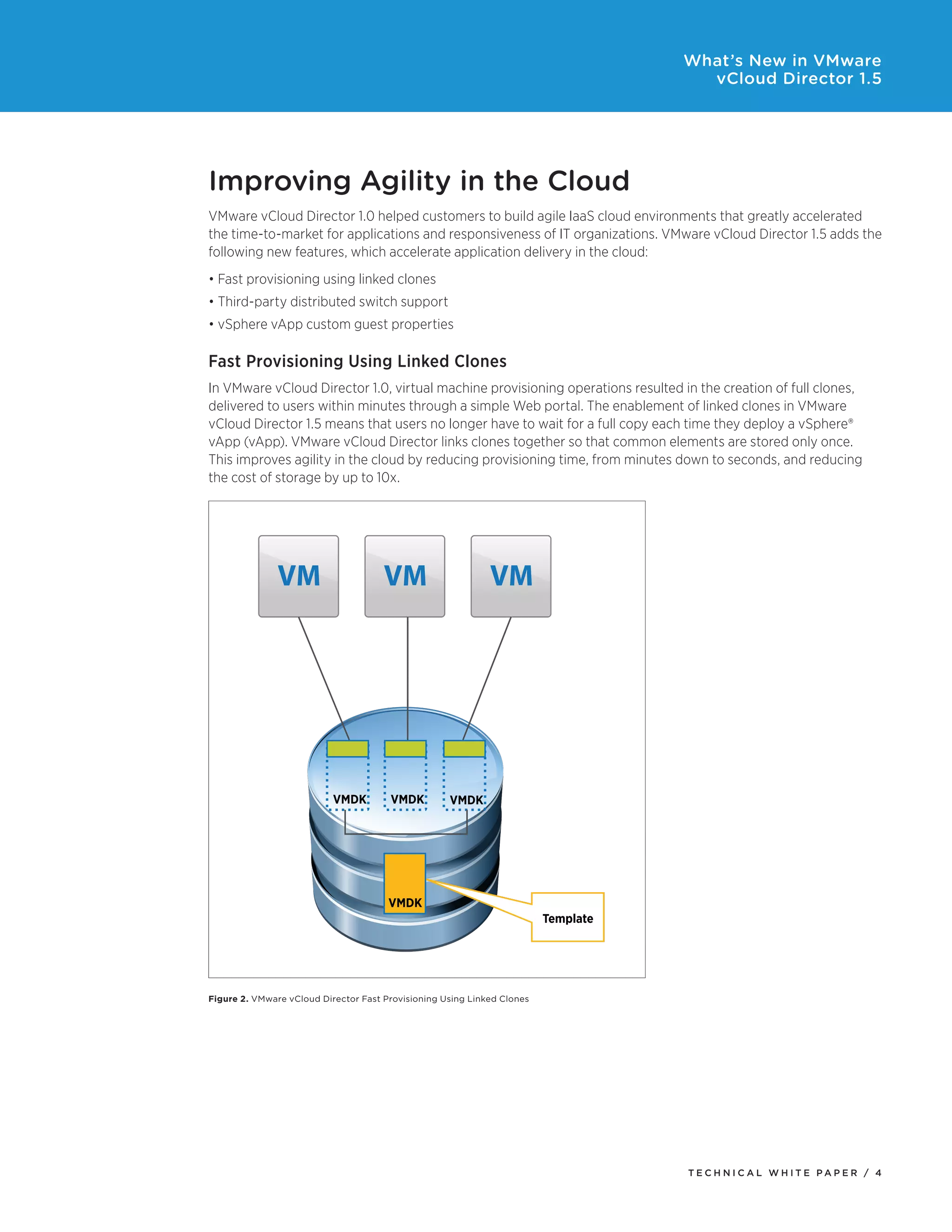 What’s New in VMware
                                                                                      vCloud Director 1.5




Improving Agility in the Cloud
VMware vCloud Director 1.0 helped customers to build agile IaaS cloud environments that greatly accelerated
the time-to-market for applications and responsiveness of IT organizations. VMware vCloud Director 1.5 adds the
following new features, which accelerate application delivery in the cloud:
•	Fast	provisioning	using	linked	clones
•	Third-party	distributed	switch	support
•	vSphere	vApp	custom	guest	properties

Fast Provisioning Using Linked Clones
In VMware vCloud Director 1.0, virtual machine provisioning operations resulted in the creation of full clones,
delivered to users within minutes through a simple Web portal. The enablement of linked clones in VMware
vCloud Director 1.5 means that users no longer have to wait for a full copy each time they deploy a vSphere®
vApp	(vApp).	VMware	vCloud	Director	links	clones	together	so	that	common	elements	are	stored	only	once.	
This improves agility in the cloud by reducing provisioning time, from minutes down to seconds, and reducing
the cost of storage by up to 10x.




               VM                     VM                     VM




                           VMDK        VMDK         VMDK




                                       VMDK
                                                                         Template




Figure 2. VMware vCloud Director Fast Provisioning Using Linked Clones




                                                                                    Tech n i c al Wh iTe PaPe R / 4
 