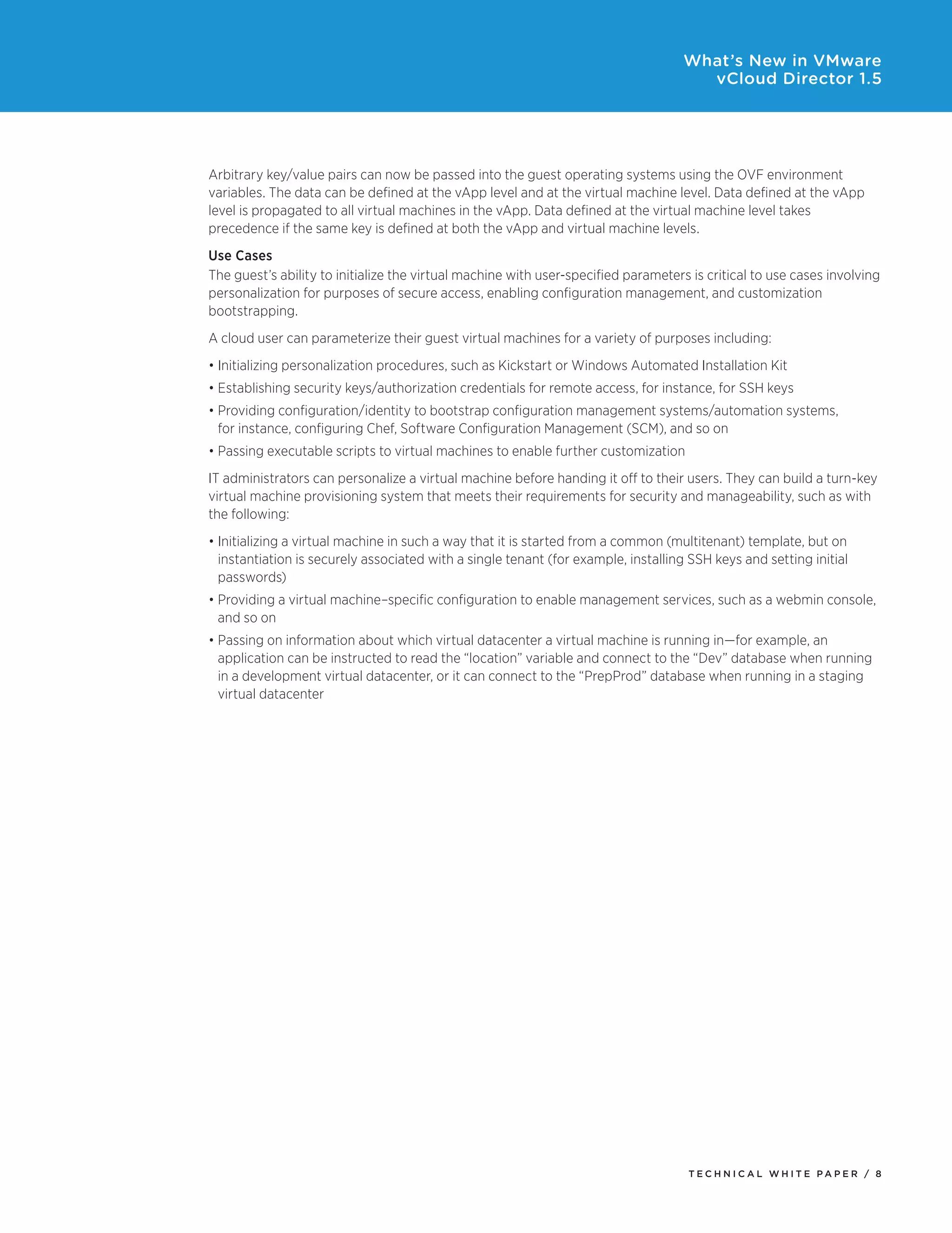 What’s New in VMware
                                                                                      vCloud Director 1.5




Arbitrary	key/value	pairs	can	now	be	passed	into	the	guest	operating	systems	using	the	OVF	environment	
variables.	The	data	can	be	defined	at	the	vApp	level	and	at	the	virtual	machine	level.	Data	defined	at	the	vApp	
level	is	propagated	to	all	virtual	machines	in	the	vApp.	Data	defined	at	the	virtual	machine	level	takes	
precedence	if	the	same	key	is	defined	at	both	the	vApp	and	virtual	machine	levels.
Use Cases
The guest’s ability to initialize the virtual machine with user-specified parameters is critical to use cases involving
personalization for purposes of secure access, enabling configuration management, and customization
bootstrapping.
A	cloud	user	can	parameterize	their	guest	virtual	machines	for	a	variety	of	purposes	including:
•	Initializing	personalization	procedures,	such	as	Kickstart	or	Windows	Automated	Installation	Kit	
•	Establishing	security	keys/authorization	credentials	for	remote	access,	for	instance,	for	SSH	keys
•	Providing	configuration/identity	to	bootstrap	configuration	management	systems/automation	systems,	
  for instance, configuring Chef, Software Configuration Management (SCM), and so on
•	Passing	executable	scripts	to	virtual	machines	to	enable	further	customization
IT administrators can personalize a virtual machine before handing it off to their users. They can build a turn-key
virtual machine provisioning system that meets their requirements for security and manageability, such as with
the following:
•	Initializing	a	virtual	machine	in	such	a	way	that	it	is	started	from	a	common	(multitenant)	template,	but	on	
  instantiation is securely associated with a single tenant (for example, installing SSH keys and setting initial
  passwords)
•	Providing	a	virtual	machine–specific	configuration	to	enable	management	services,	such	as	a	webmin	console,	
  and so on
•	Passing	on	information	about	which	virtual	datacenter	a	virtual	machine	is	running	in—for	example,	an	
  application can be instructed to read the “location” variable and connect to the “Dev” database when running
  in a development virtual datacenter, or it can connect to the “PrepProd” database when running in a staging
  virtual datacenter




                                                                                     Tech n i c al Wh iTe PaPe R / 8
 