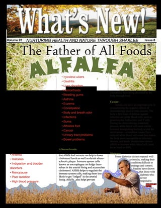 Volume 28         NURTURING HEALTH AND NATURE THROUGH SHAKLEE                                                                  Issue 8



            The Father of All Foods
                                                  • Intestinal ulcers
                                                  • Gastritis
                                                  • Liver disorders
                                                  • Hemorrhoids
      For nearly 1,500 years, cultures all                                                     cholesterol from being absorbed by the
over the world have been using alfalfa as a       • Bleeding gums                              body through food.
herbal remedy for many illnesses. The             • Asthma
herb is believed to have originated from                                                       Cancer:
the Middle East where the Arabs referred          • Eczema                                          Alfalfa can serve an important role in
to it as “the father of all foods” as they        • Constipation                               counteracting the negative effects of
knew it was useful in a variety of forms.                                                      chemotherapy used to treat cancers. The
Physicians in early Chinese cultures used         • Body and breath odor                       body’s first lines of defense against
young alfalfa leaves in the treatment of          • Infections                                 infection are white blood cells, such as
digestive and kidney disorders. It was also                                                    granulocytes, leukocytes, and T cells.
believed to be useful in arthritis patients.
                                                  • Burns                                      During the chemotherapy treatment
Although the herb originated in the Middle        • Athletes foot                              process, white blood cell count can be
East, it appeared in the thirteen colonies in                                                  lowered, thus putting the body at risk for
                                                  • Cancer
1736 and was used by the English and                                                           neutropenia—a condition caused by a
Americans to treat upset stomach.                 • Urinary tract problems                     reduced white blood cell count that makes
      Generally consumed in sprout, tea, or                                                    the body more susceptible to infection,
                                                  • Bowel problems
supplement form, alfalfa is rich in protein,                                                   disease, and death. Studies have shown
calcium, minerals, and vitamins A, B, C,        Alfalfa can help with…                         alfalfa to increase white blood cell count
D, E and K, it can be helpful in aiding in                                                     by as much as 60%.
various illnesses and ailments including:       Atherosclerosis:
                                                     Various scientific studies have shown     Diabetes:
  • Anemia                                      that alfalfa leaf extracts can help to lower       Some diabetics do not respond well
  • Diabetes                                    cholesterol levels as well as shrink athero-                   to insulin, making their
                                                sclerotic plaque. Immune system cells
  • Indigestion and bladder                     known as macrophages can lodge them-
                                                                                                                condition difficult to
                                                                                                                 manage and control.
  disorders                                     selves in the arterial lining and accumulate                       Studies have shown
                                                cholesterol. Alfalfa helps to regulate the
  • Menopause                                   immune system cells, making them less
                                                                                                                         that those with
                                                                                                                          diabetes who
  • Poor lactation                              likely to get “lodged” in the arterial                                    do not
                                                lining. Alfalfa also helps prevent
  • High blood pressure                                                                                                   respond to
                                                                                                                                continued on
                                                                                                                                page 2
 
