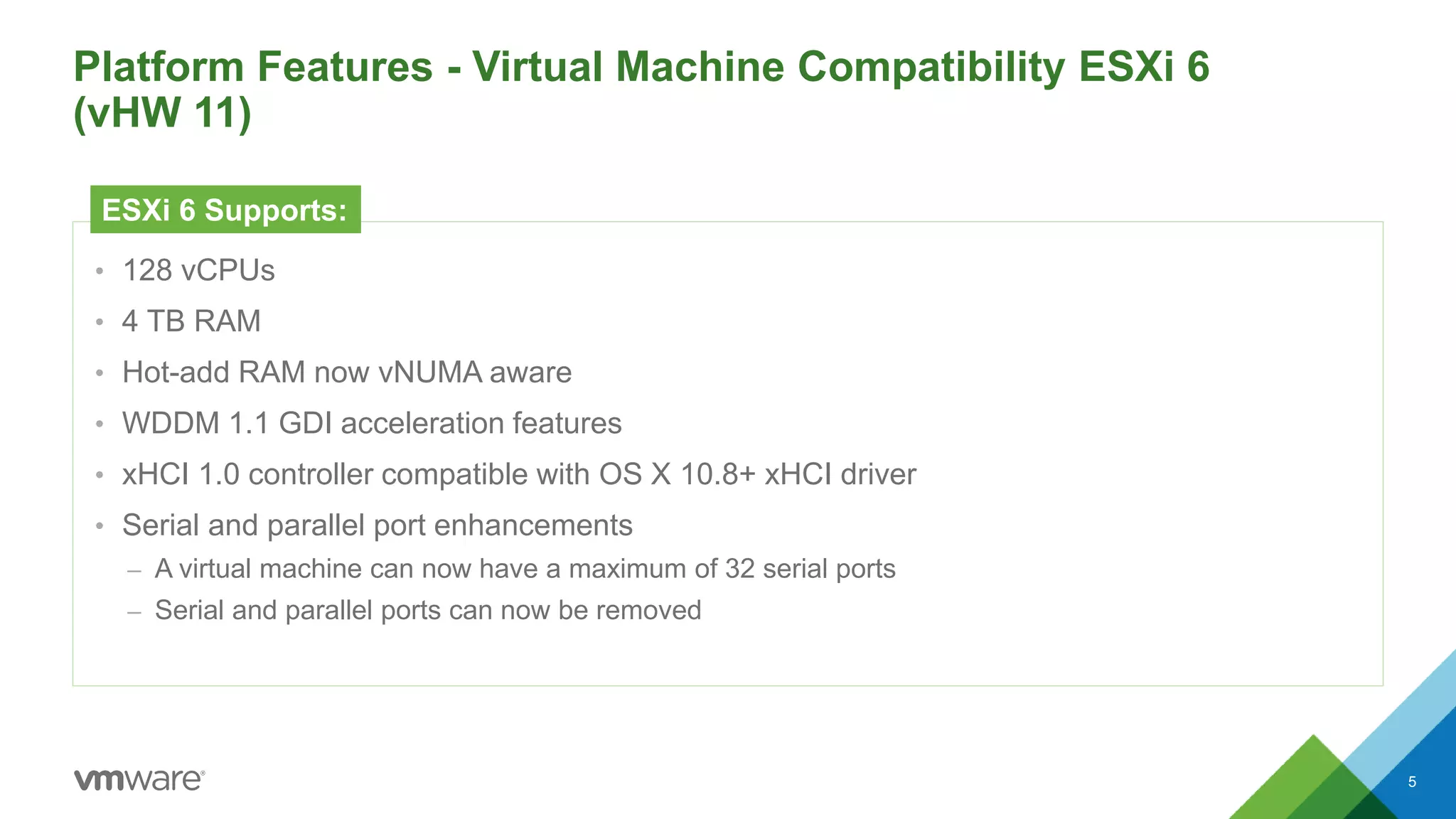 Platform Features - Virtual Machine Compatibility ESXi 6
(vHW 11)
5
• 128 vCPUs
• 4 TB RAM
• Hot-add RAM now vNUMA aware
• WDDM 1.1 GDI acceleration features
• xHCI 1.0 controller compatible with OS X 10.8+ xHCI driver
• Serial and parallel port enhancements
– A virtual machine can now have a maximum of 32 serial ports
– Serial and parallel ports can now be removed
ESXi 6 Supports:
 