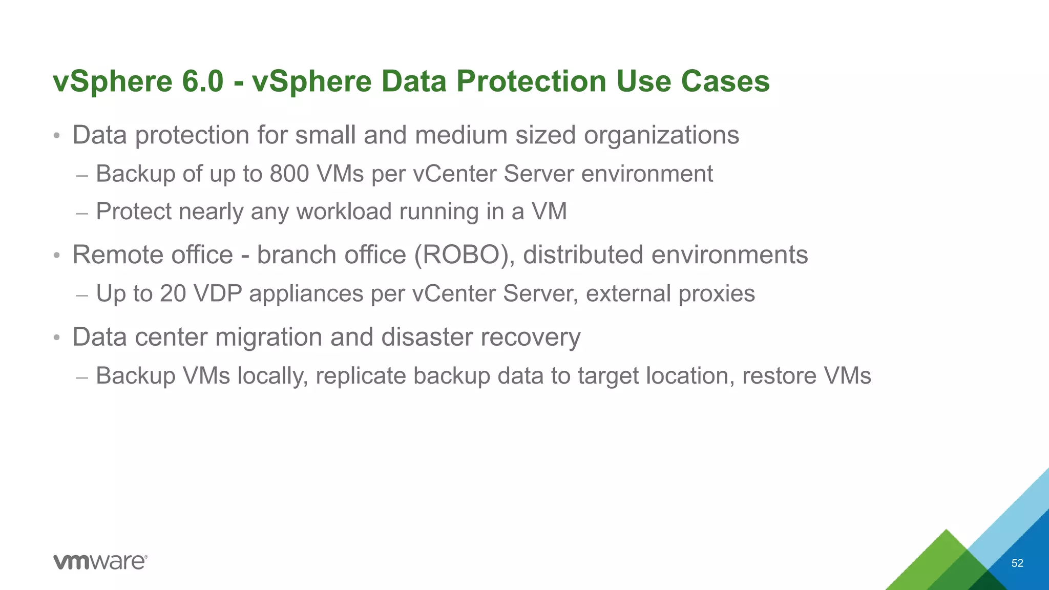 vSphere 6.0 - vSphere Data Protection Use Cases
• Data protection for small and medium sized organizations
– Backup of up to 800 VMs per vCenter Server environment
– Protect nearly any workload running in a VM
• Remote office - branch office (ROBO), distributed environments
– Up to 20 VDP appliances per vCenter Server, external proxies
• Data center migration and disaster recovery
– Backup VMs locally, replicate backup data to target location, restore VMs
52
 