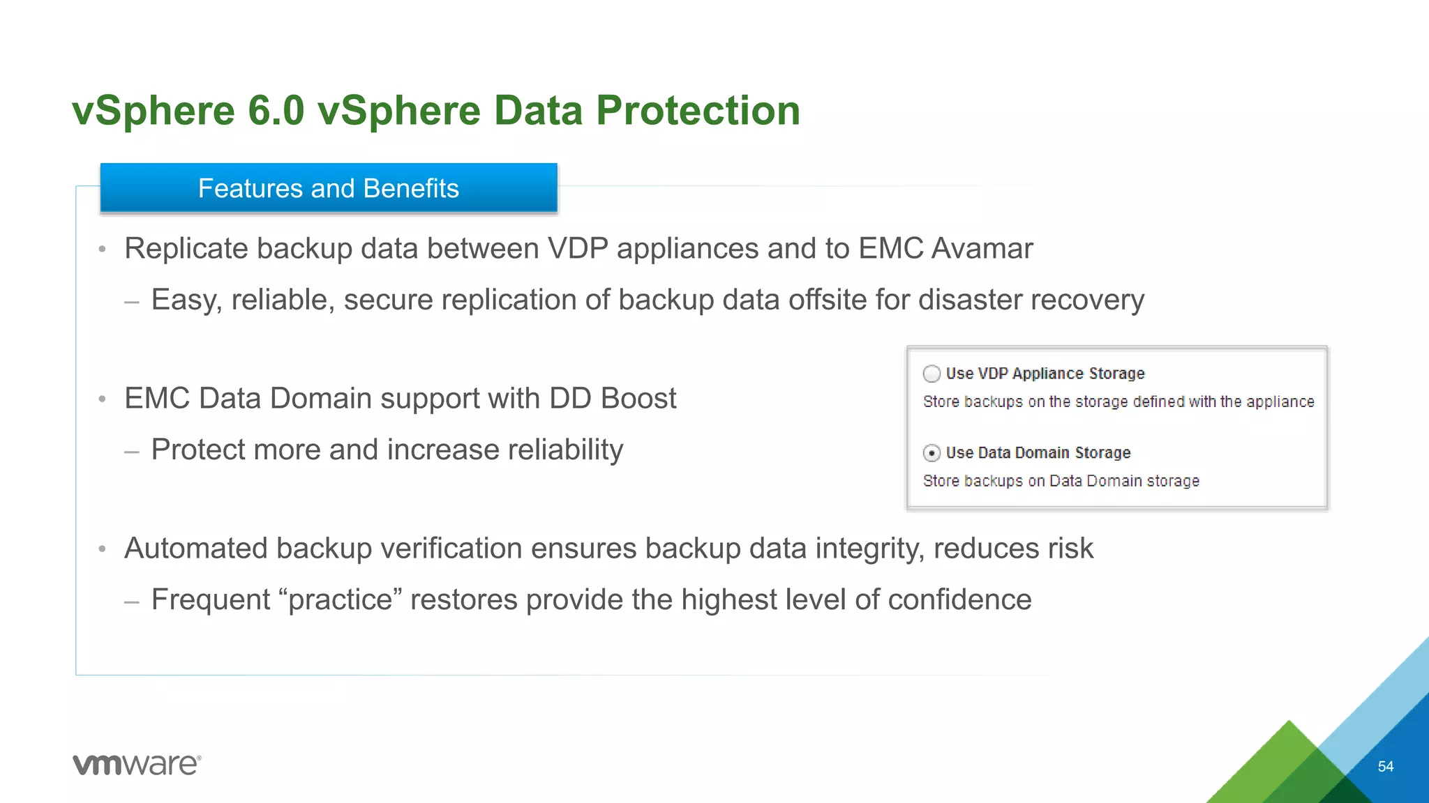 vSphere 6.0 vSphere Data Protection
54
• Replicate backup data between VDP appliances and to EMC Avamar
– Easy, reliable, secure replication of backup data offsite for disaster recovery
• EMC Data Domain support with DD Boost
– Protect more and increase reliability
• Automated backup verification ensures backup data integrity, reduces risk
– Frequent “practice” restores provide the highest level of confidence
Features and Benefits
 