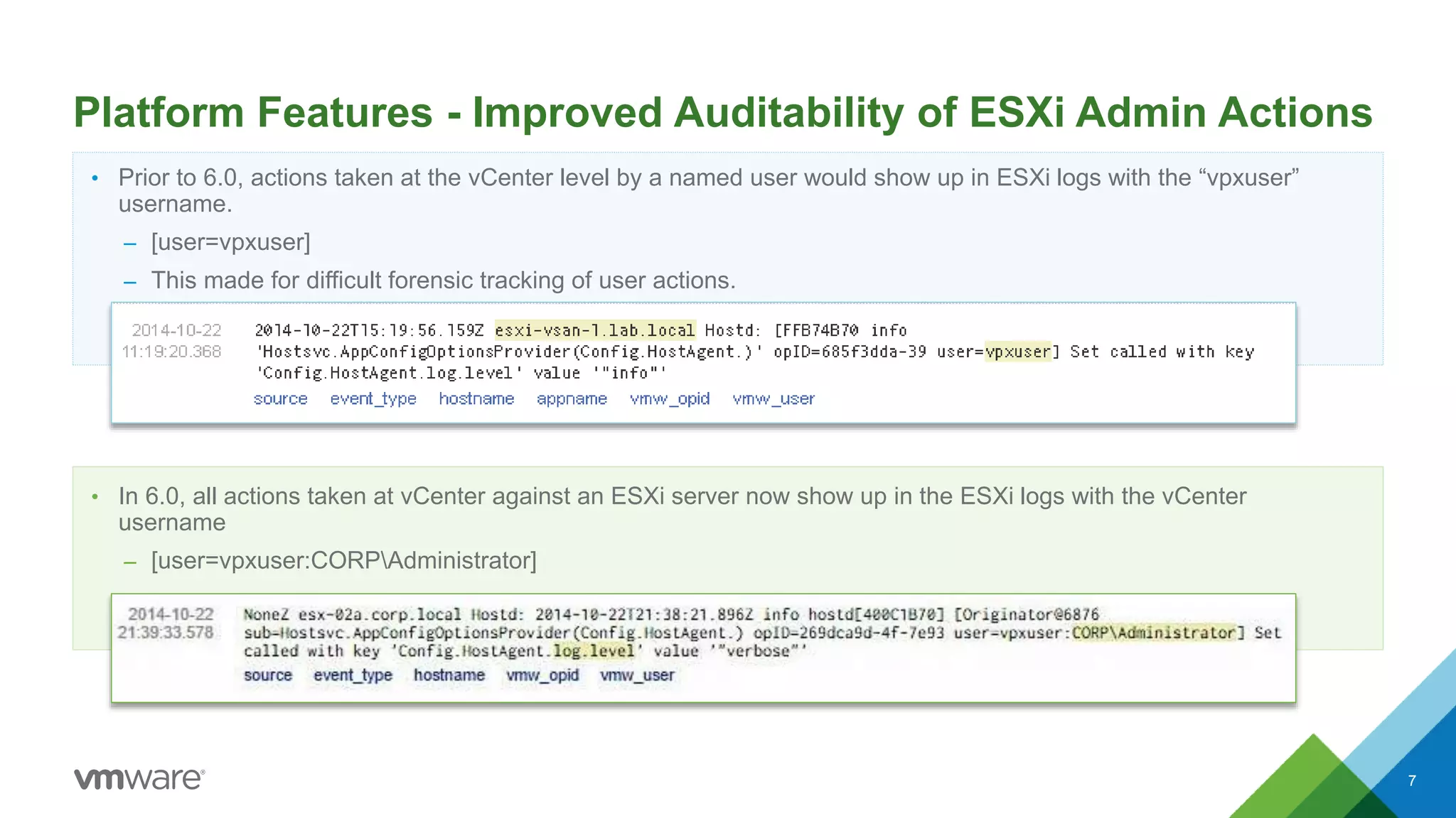 Platform Features - Improved Auditability of ESXi Admin Actions
• Prior to 6.0, actions taken at the vCenter level by a named user would show up in ESXi logs with the “vpxuser”
username.
– [user=vpxuser]
– This made for difficult forensic tracking of user actions.
• In 6.0, all actions taken at vCenter against an ESXi server now show up in the ESXi logs with the vCenter
username
– [user=vpxuser:CORPAdministrator]
7
 