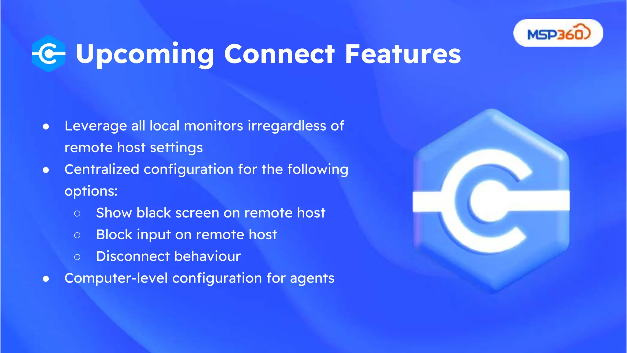 ● Leverage all local monitors irregardless of
remote host settings
● Centralized configuration for the following
options:
○ Show black screen on remote host
○ Block input on remote host
○ Disconnect behaviour
● Computer-level configuration for agents
Upcoming Connect Features
 