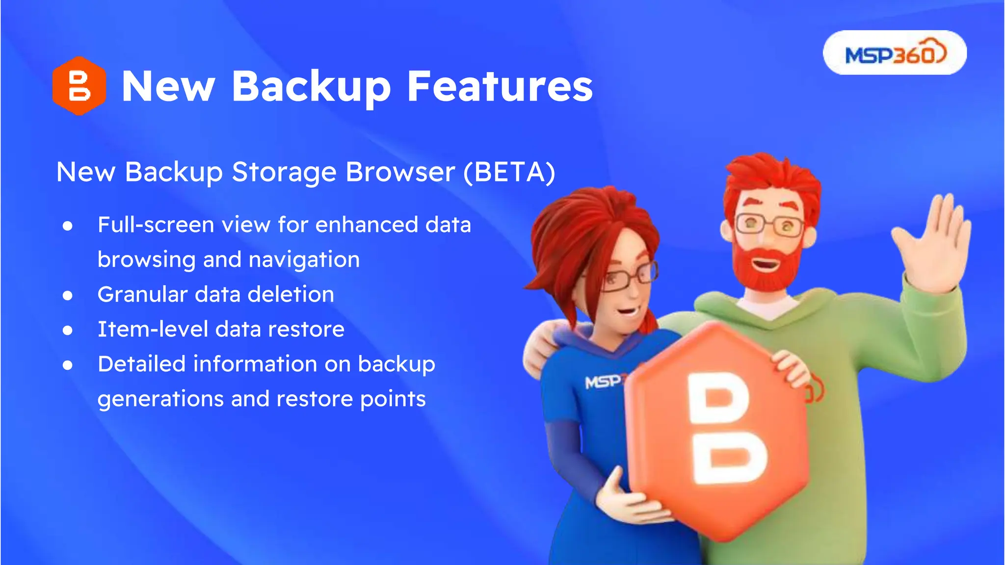 New Backup Storage Browser (BETA)
New Backup Features
● Full-screen view for enhanced data
browsing and navigation
● Granular data deletion
● Item-level data restore
● Detailed information on backup
generations and restore points
 