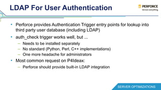 LDAP For User Authentication 
• Perforce provides Authentication Trigger entry points for lookup into 
third party user database (including LDAP) 
• auth_check trigger works well, but ... 
– Needs to be installed separately 
– No standard (Python, Perl, C++ implementations) 
– One more headache for administrators 
• Most common request on P4Ideax: 
– Perforce should provide built-in LDAP integration 
SERVER OPTIMIZATIONS 
 