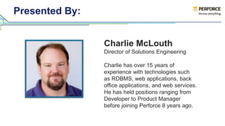Presented By: 
Charlie McLouth 
Director of Solutions Engineering 
Charlie has over 15 years of 
experience with technologies such 
as RDBMS, web applications, back 
office applications, and web services. 
He has held positions ranging from 
Developer to Product Manager 
before joining Perforce 8 years ago. 
 