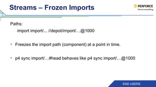 Streams – Frozen Imports 
Paths: 
import import/... //depot/import/…@1000 
• Freezes the import path (component) at a point in time. 
• p4 sync import/…#head behaves like p4 sync import/…@1000 
END USERS 
 