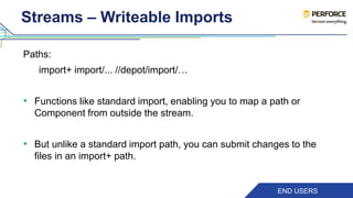 Streams – Writeable Imports 
Paths: 
import+ import/... //depot/import/… 
• Functions like standard import, enabling you to map a path or 
Component from outside the stream. 
• But unlike a standard import path, you can submit changes to the 
files in an import+ path. 
END USERS 
 